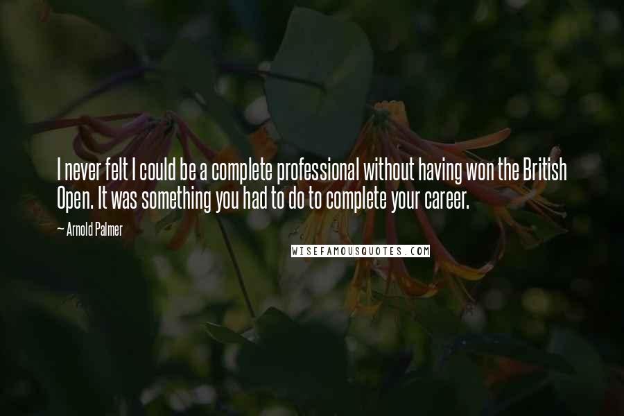 Arnold Palmer quotes: I never felt I could be a complete professional without having won the British Open. It was something you had to do to complete your career. Arnold Palmer quotes: I never felt I could be a complete professional without having won the British Open. It was something you had to do to complete your career.