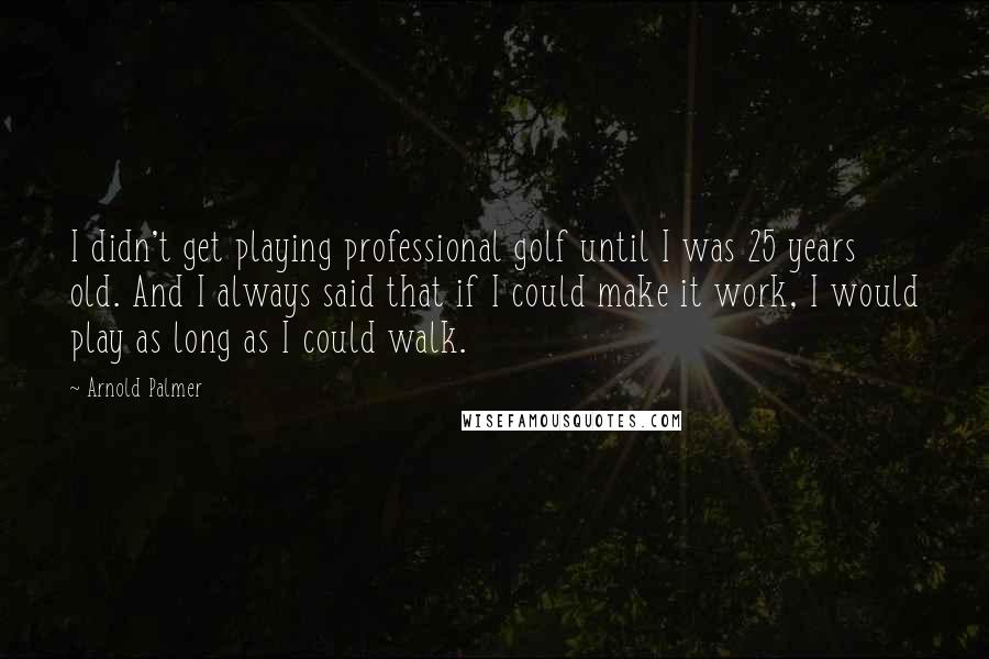 Arnold Palmer quotes: I didn't get playing professional golf until I was 25 years old. And I always said that if I could make it work, I would play as long as I Arnold Palmer quotes: I didn't get playing professional golf until I was 25 years old. And I always said that if I could make it work, I would play as long as I