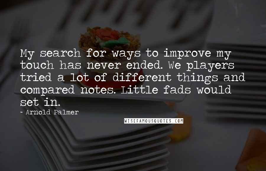 Arnold Palmer quotes: My search for ways to improve my touch has never ended. We players tried a lot of different things and compared notes. Little fads would set in. Arnold Palmer quotes: My search for ways to improve my touch has never ended. We players tried a lot of different things and compared notes. Little fads would set in.