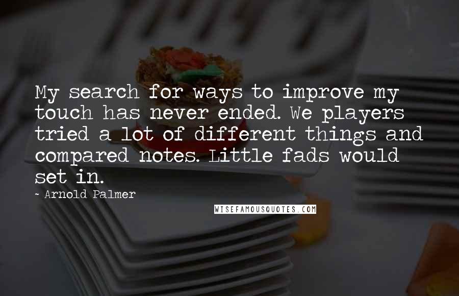 Arnold Palmer quotes: My search for ways to improve my touch has never ended. We players tried a lot of different things and compared notes. Little fads would set in.