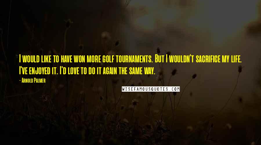 Arnold Palmer quotes: I would like to have won more golf tournaments. But I wouldn't sacrifice my life. I've enjoyed it. I'd love to do it again the same way. Arnold Palmer quotes: I would like to have won more golf tournaments. But I wouldn't sacrifice my life. I've enjoyed it. I'd love to do it again the same way.