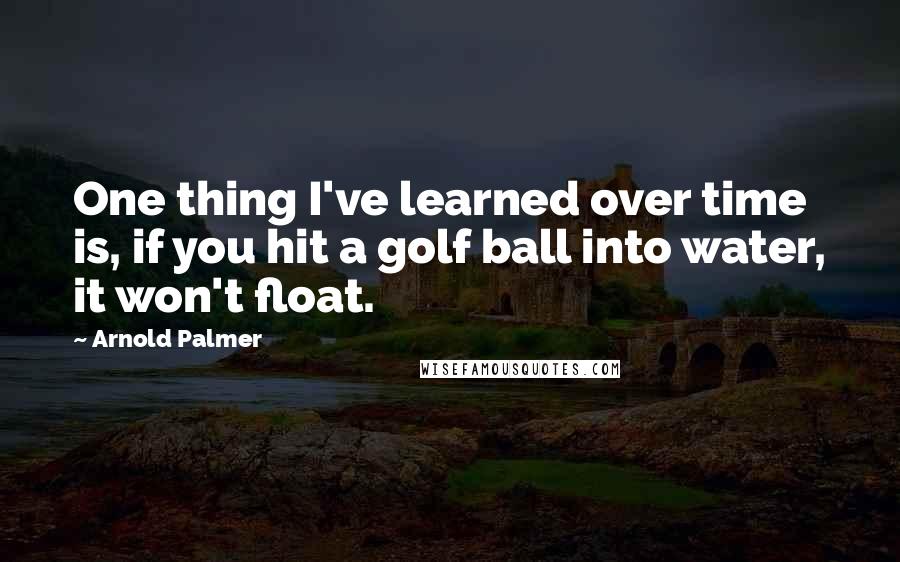 Arnold Palmer quotes: One thing I've learned over time is, if you hit a golf ball into water, it won't float.