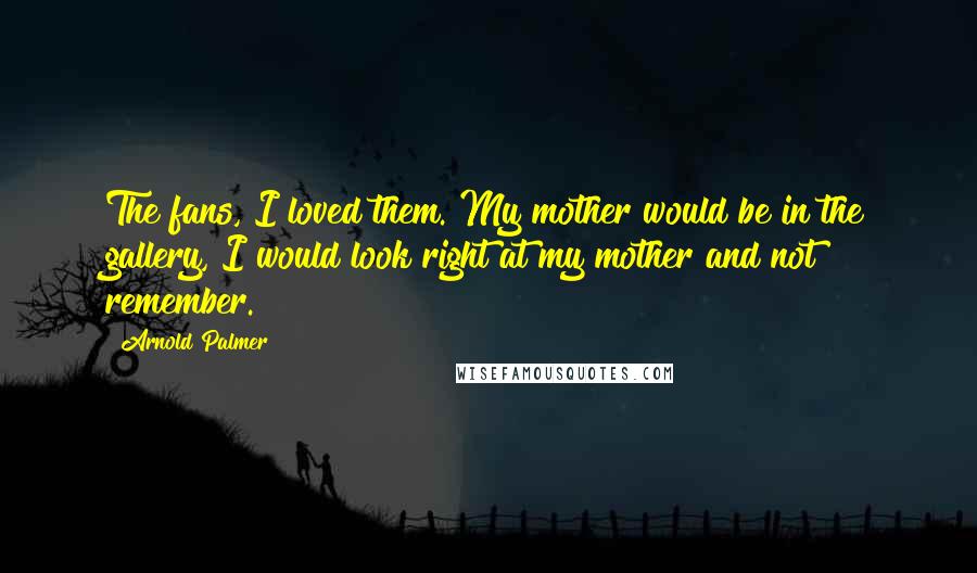 Arnold Palmer quotes: The fans, I loved them. My mother would be in the gallery, I would look right at my mother and not remember. Arnold Palmer quotes: The fans, I loved them. My mother would be in the gallery, I would look right at my mother and not remember.