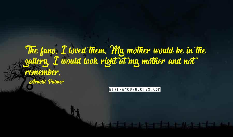 Arnold Palmer quotes: The fans, I loved them. My mother would be in the gallery, I would look right at my mother and not remember.