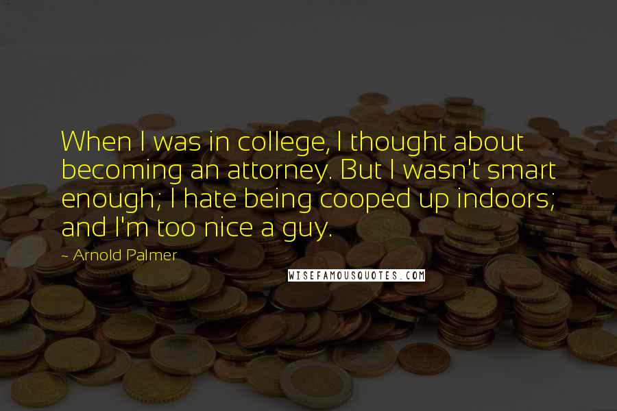 Arnold Palmer quotes: When I was in college, I thought about becoming an attorney. But I wasn't smart enough; I hate being cooped up indoors; and I'm too nice a guy. Arnold Palmer quotes: When I was in college, I thought about becoming an attorney. But I wasn't smart enough; I hate being cooped up indoors; and I'm too nice a guy.