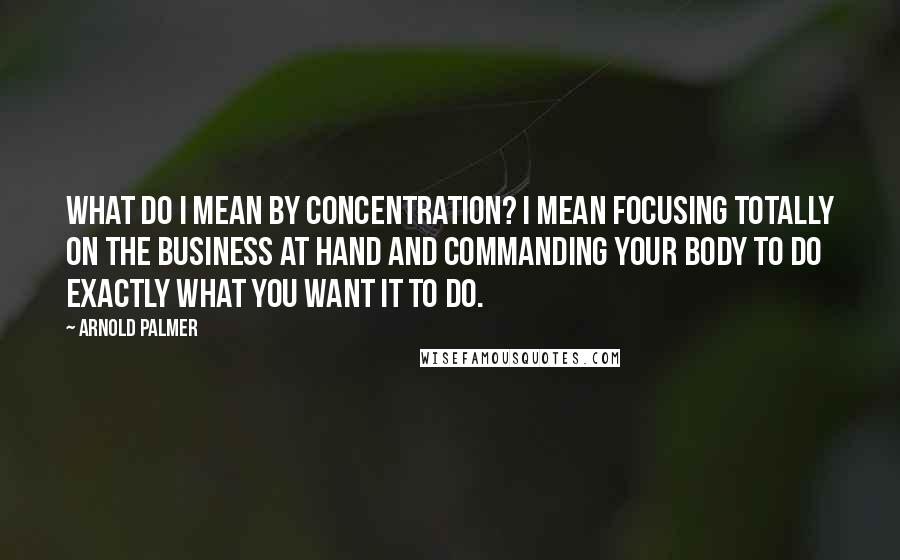 Arnold Palmer quotes: What do I mean by concentration? I mean focusing totally on the business at hand and commanding your body to do exactly what you want it to do. Arnold Palmer quotes: What do I mean by concentration? I mean focusing totally on the business at hand and commanding your body to do exactly what you want it to do.