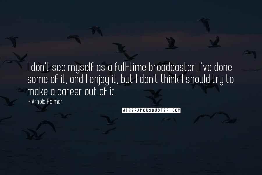 Arnold Palmer quotes: I don't see myself as a full-time broadcaster. I've done some of it, and I enjoy it, but I don't think I should try to make a career out of Arnold Palmer quotes: I don't see myself as a full-time broadcaster. I've done some of it, and I enjoy it, but I don't think I should try to make a career out of