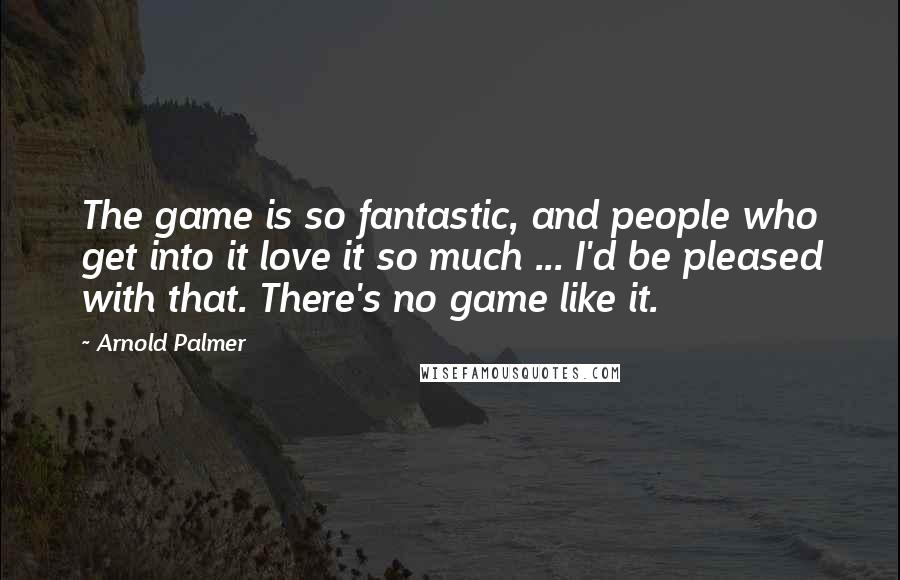 Arnold Palmer quotes: The game is so fantastic, and people who get into it love it so much ... I'd be pleased with that. There's no game like it. Arnold Palmer quotes: The game is so fantastic, and people who get into it love it so much ... I'd be pleased with that. There's no game like it.