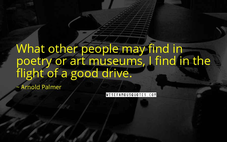 Arnold Palmer quotes: What other people may find in poetry or art museums, I find in the flight of a good drive. Arnold Palmer quotes: What other people may find in poetry or art museums, I find in the flight of a good drive.