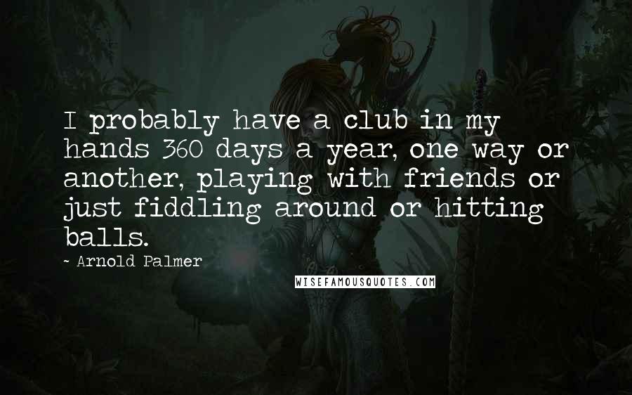 Arnold Palmer quotes: I probably have a club in my hands 360 days a year, one way or another, playing with friends or just fiddling around or hitting balls. Arnold Palmer quotes: I probably have a club in my hands 360 days a year, one way or another, playing with friends or just fiddling around or hitting balls.