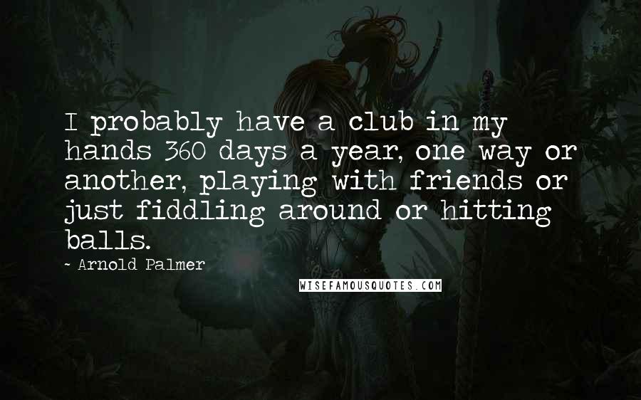 Arnold Palmer quotes: I probably have a club in my hands 360 days a year, one way or another, playing with friends or just fiddling around or hitting balls.