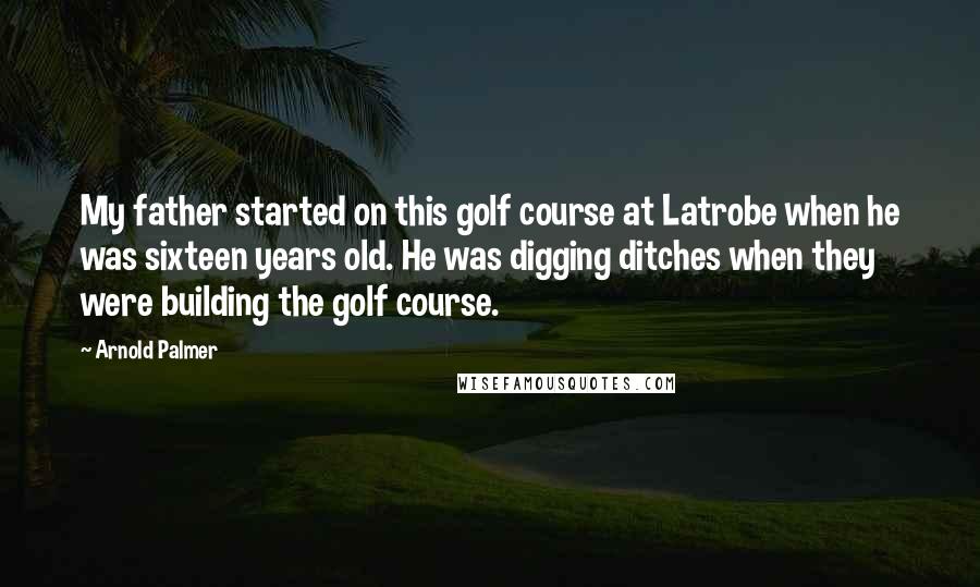 Arnold Palmer quotes: My father started on this golf course at Latrobe when he was sixteen years old. He was digging ditches when they were building the golf course.