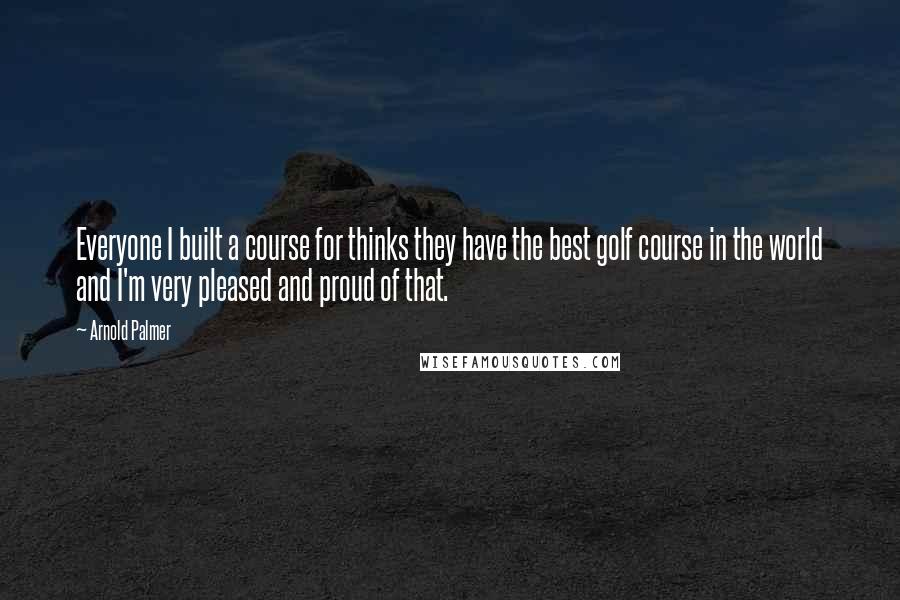 Arnold Palmer quotes: Everyone I built a course for thinks they have the best golf course in the world and I'm very pleased and proud of that.