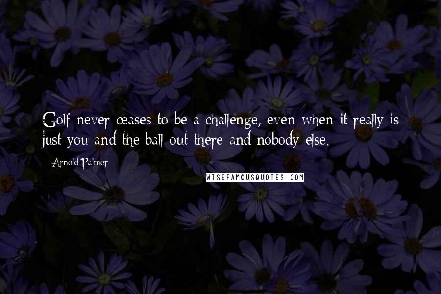 Arnold Palmer quotes: Golf never ceases to be a challenge, even when it really is just you and the ball out there and nobody else. Arnold Palmer quotes: Golf never ceases to be a challenge, even when it really is just you and the ball out there and nobody else.