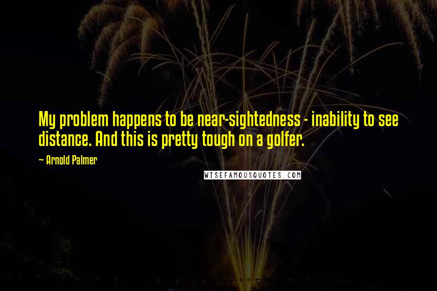 Arnold Palmer quotes: My problem happens to be near-sightedness - inability to see distance. And this is pretty tough on a golfer.