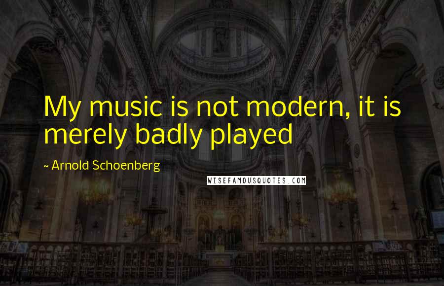 Arnold Schoenberg quotes: My music is not modern, it is merely badly played