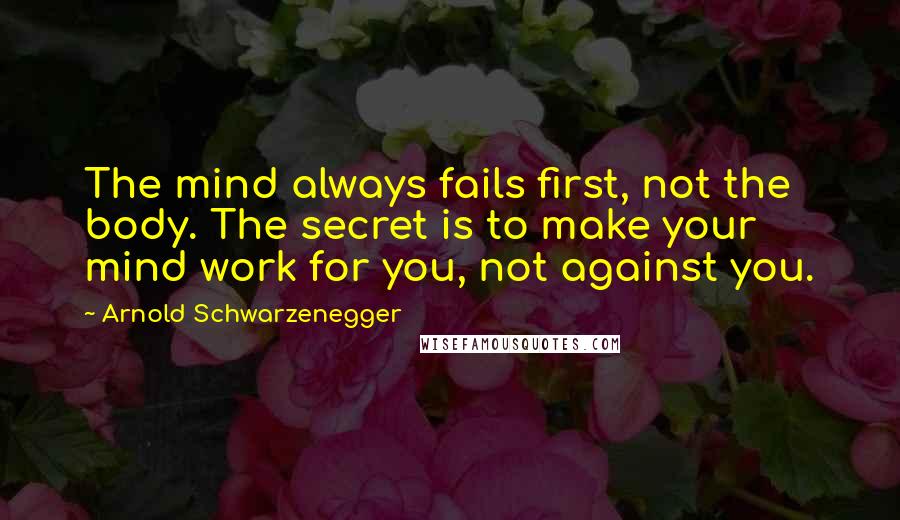 Arnold Schwarzenegger quotes: The mind always fails first, not the body. The secret is to make your mind work for you, not against you. Arnold Schwarzenegger quotes: The mind always fails first, not the body. The secret is to make your mind work for you, not against you.
