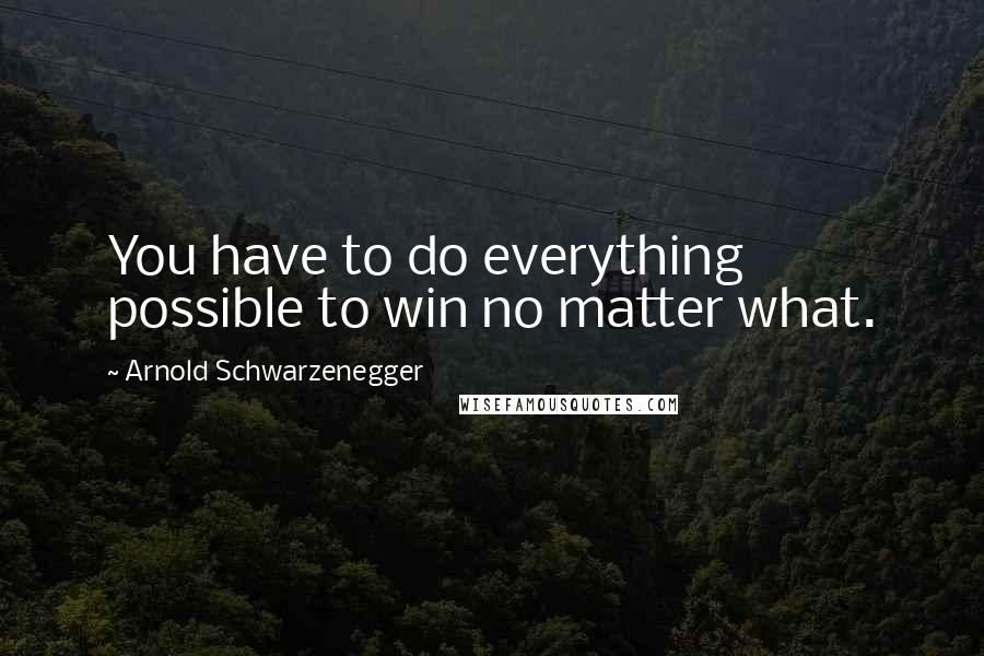 Arnold Schwarzenegger quotes: You have to do everything possible to win no matter what.