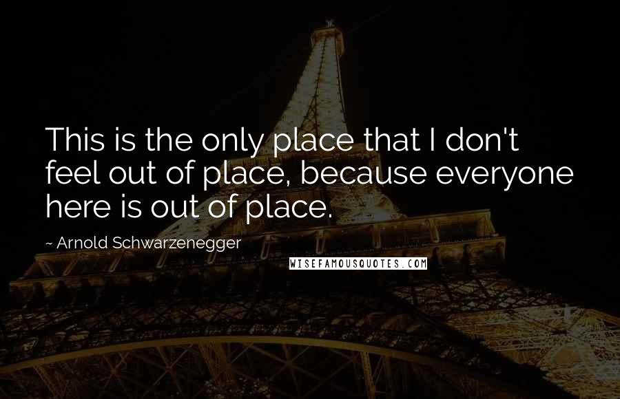 Arnold Schwarzenegger quotes: This is the only place that I don't feel out of place, because everyone here is out of place.