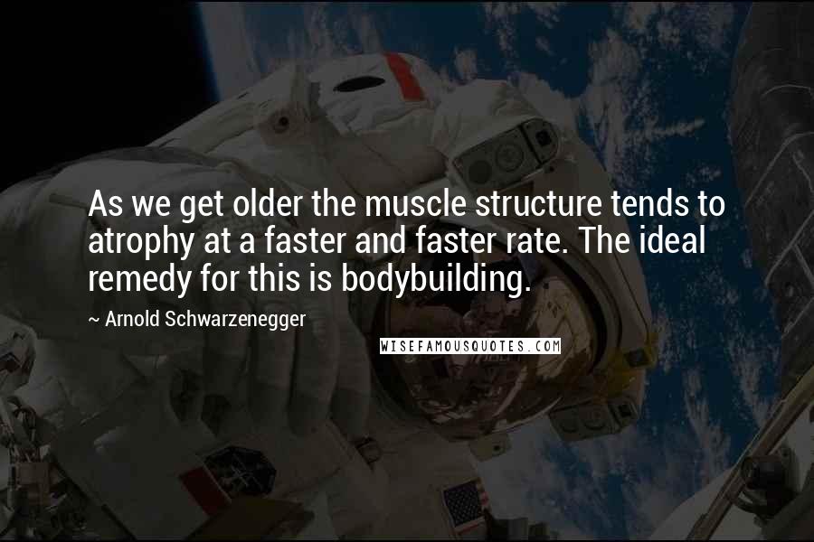 Arnold Schwarzenegger quotes: As we get older the muscle structure tends to atrophy at a faster and faster rate. The ideal remedy for this is bodybuilding. Arnold Schwarzenegger quotes: As we get older the muscle structure tends to atrophy at a faster and faster rate. The ideal remedy for this is bodybuilding.