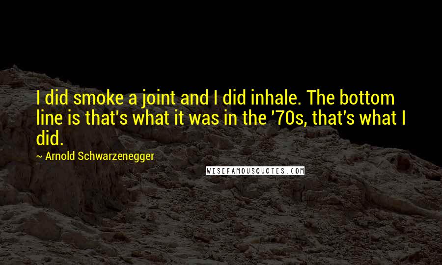 Arnold Schwarzenegger quotes: I did smoke a joint and I did inhale. The bottom line is that's what it was in the '70s, that's what I did. Arnold Schwarzenegger quotes: I did smoke a joint and I did inhale. The bottom line is that's what it was in the '70s, that's what I did.