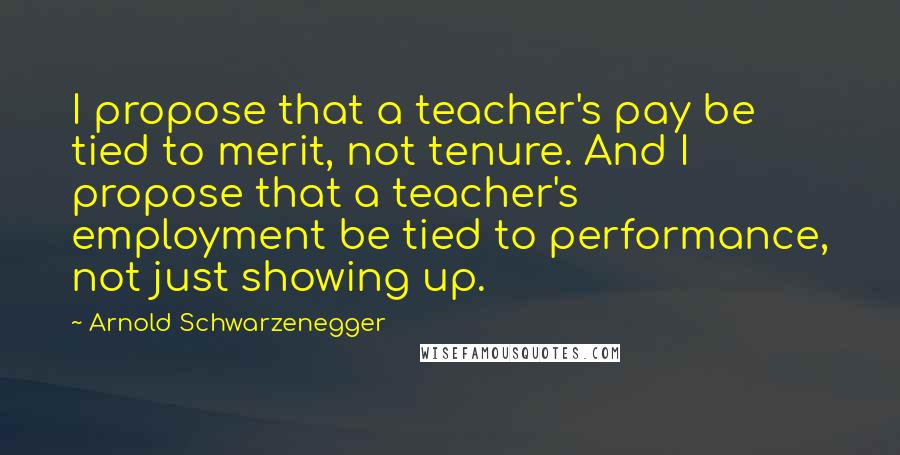 Arnold Schwarzenegger quotes: I propose that a teacher's pay be tied to merit, not tenure. And I propose that a teacher's employment be tied to performance, not just showing up.