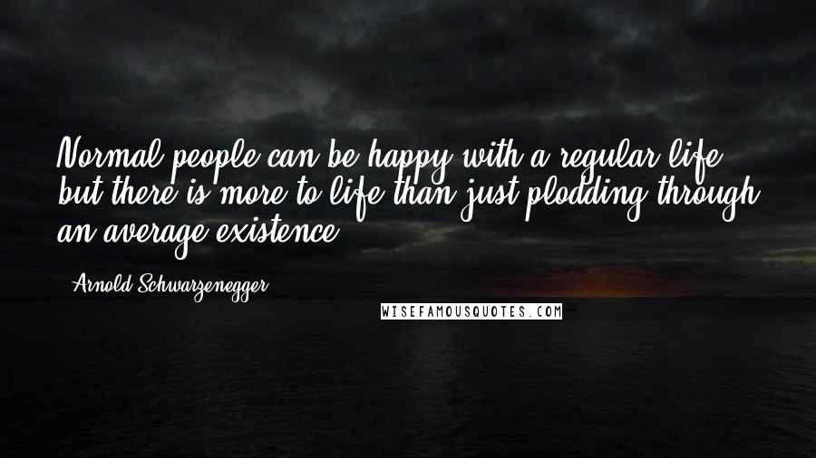 Arnold Schwarzenegger quotes: Normal people can be happy with a regular life, but there is more to life than just plodding through an average existence. Arnold Schwarzenegger quotes: Normal people can be happy with a regular life, but there is more to life than just plodding through an average existence.