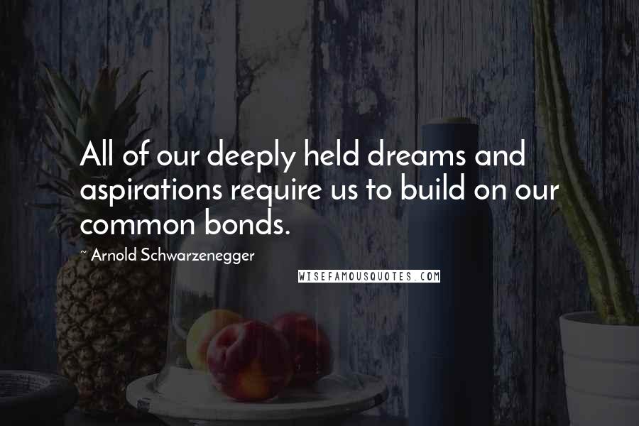 Arnold Schwarzenegger quotes: All of our deeply held dreams and aspirations require us to build on our common bonds.