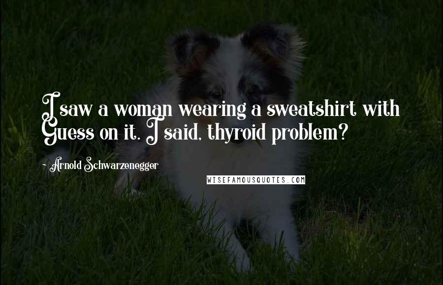 Arnold Schwarzenegger quotes: I saw a woman wearing a sweatshirt with Guess on it. I said, thyroid problem?