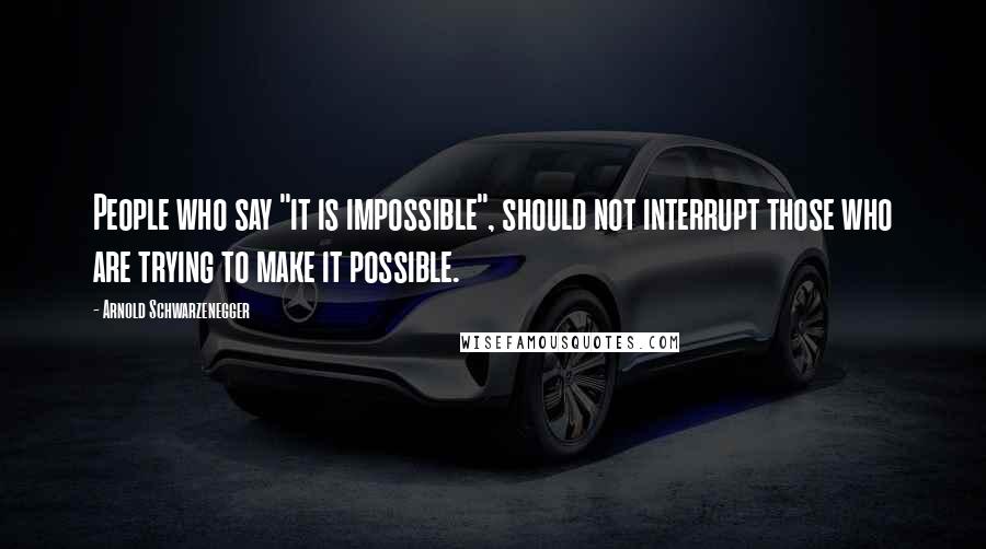 Arnold Schwarzenegger quotes: People who say "it is impossible", should not interrupt those who are trying to make it possible.