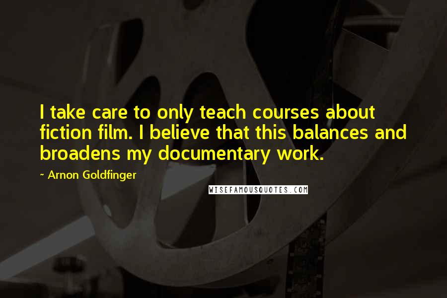 Arnon Goldfinger quotes: I take care to only teach courses about fiction film. I believe that this balances and broadens my documentary work. Arnon Goldfinger quotes: I take care to only teach courses about fiction film. I believe that this balances and broadens my documentary work.