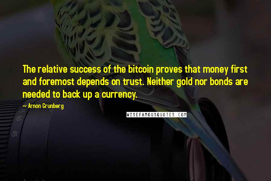 Arnon Grunberg quotes: The relative success of the bitcoin proves that money first and foremost depends on trust. Neither gold nor bonds are needed to back up a currency.