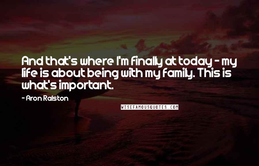 Aron Ralston quotes: And that's where I'm finally at today - my life is about being with my family. This is what's important.