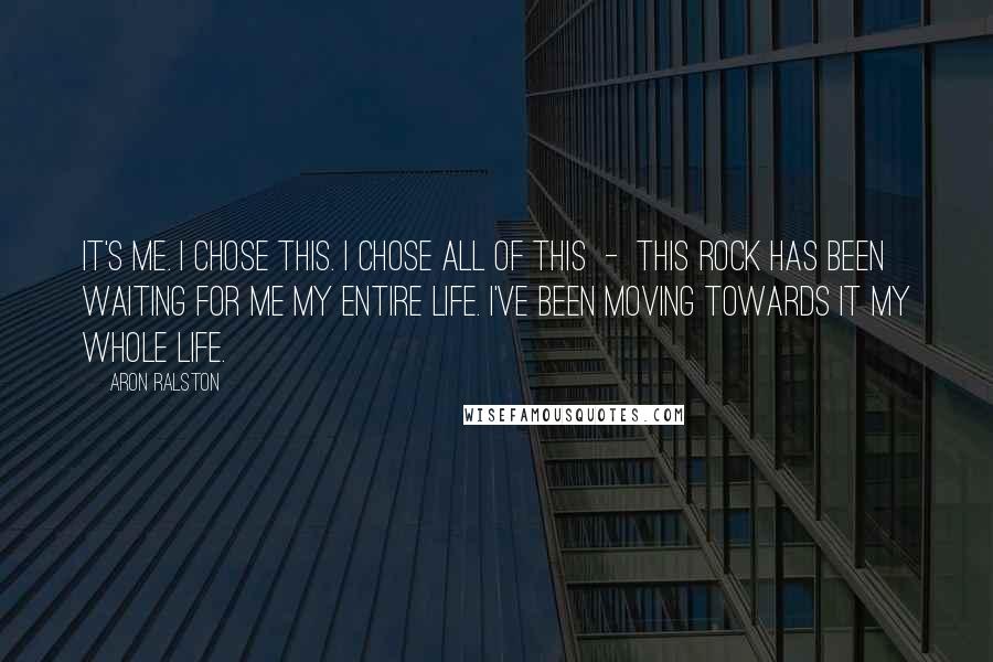 Aron Ralston quotes: It's me. I chose this. I chose all of this - this rock has been waiting for me my entire life. I've been moving towards it my whole life.