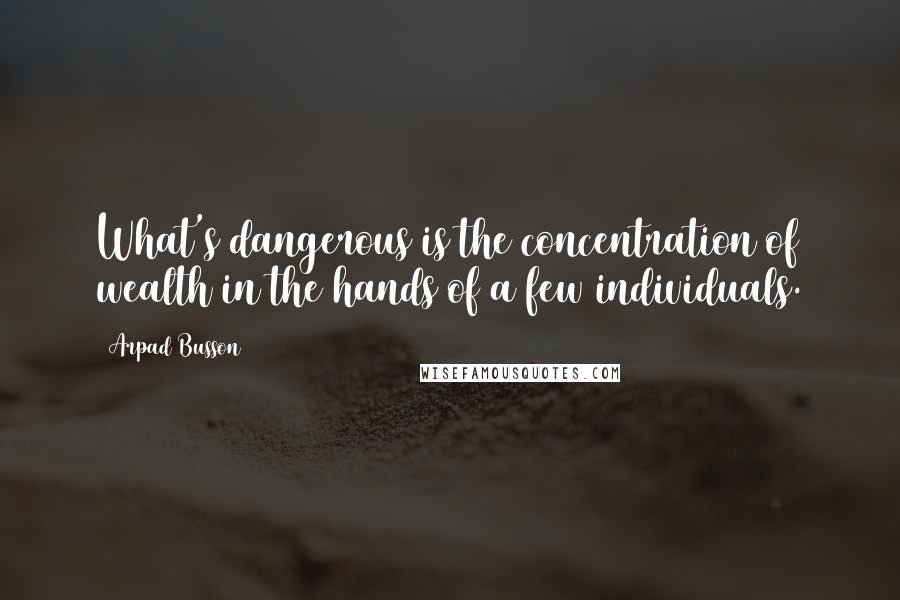 Arpad Busson quotes: What's dangerous is the concentration of wealth in the hands of a few individuals.