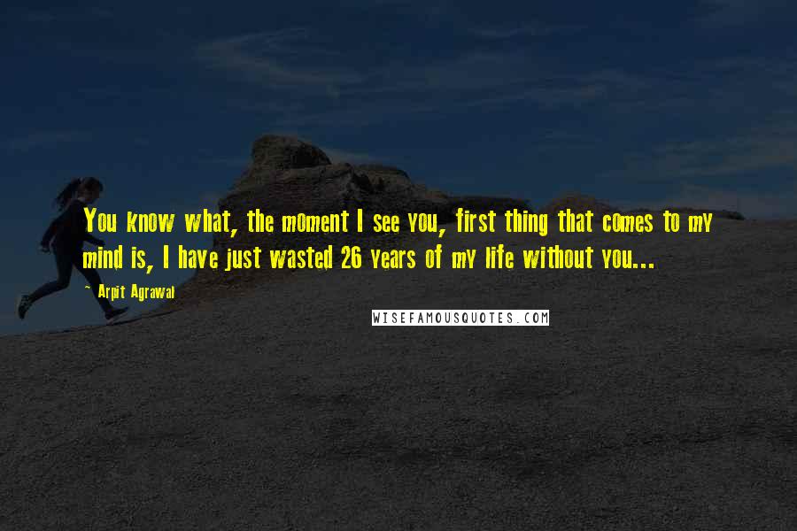 Arpit Agrawal quotes: You know what, the moment I see you, first thing that comes to my mind is, I have just wasted 26 years of my life without you...