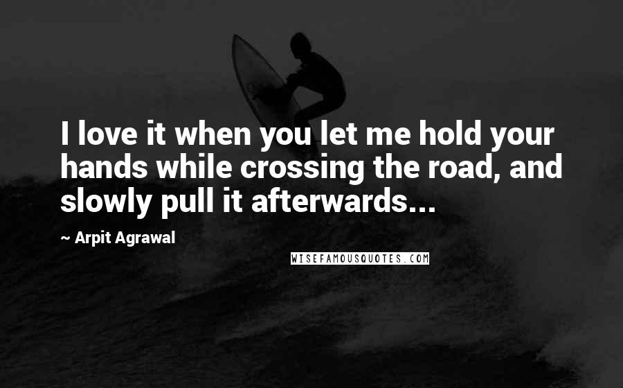 Arpit Agrawal quotes: I love it when you let me hold your hands while crossing the road, and slowly pull it afterwards...