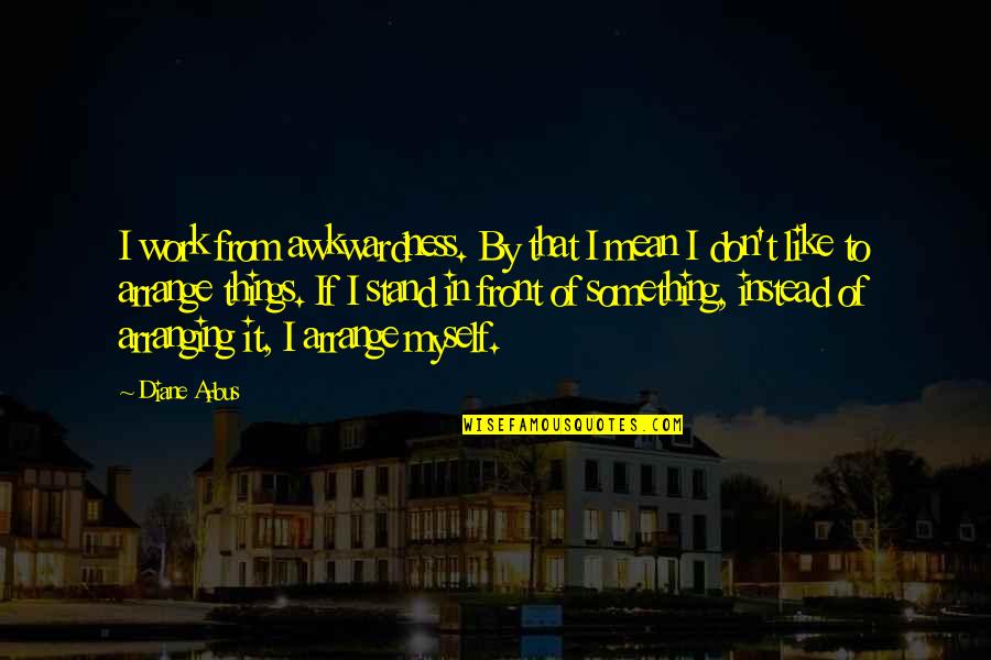Arranging Things Quotes By Diane Arbus: I work from awkwardness. By that I mean
