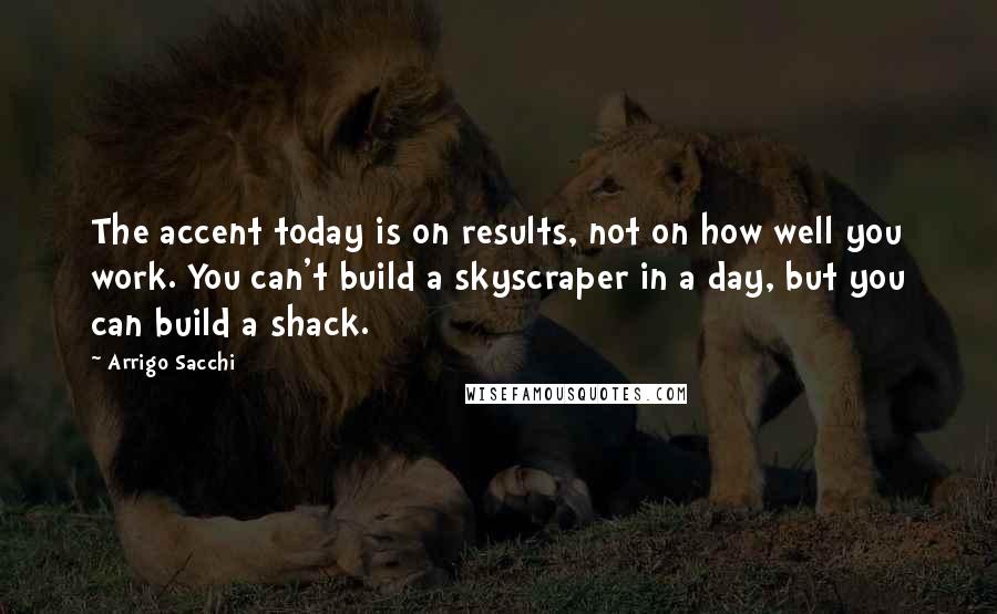 Arrigo Sacchi quotes: The accent today is on results, not on how well you work. You can't build a skyscraper in a day, but you can build a shack.