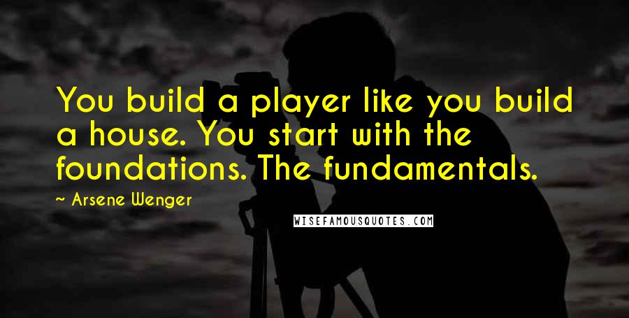 Arsene Wenger quotes: You build a player like you build a house. You start with the foundations. The fundamentals.