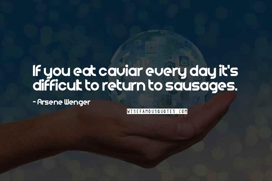 Arsene Wenger quotes: If you eat caviar every day it's difficult to return to sausages.