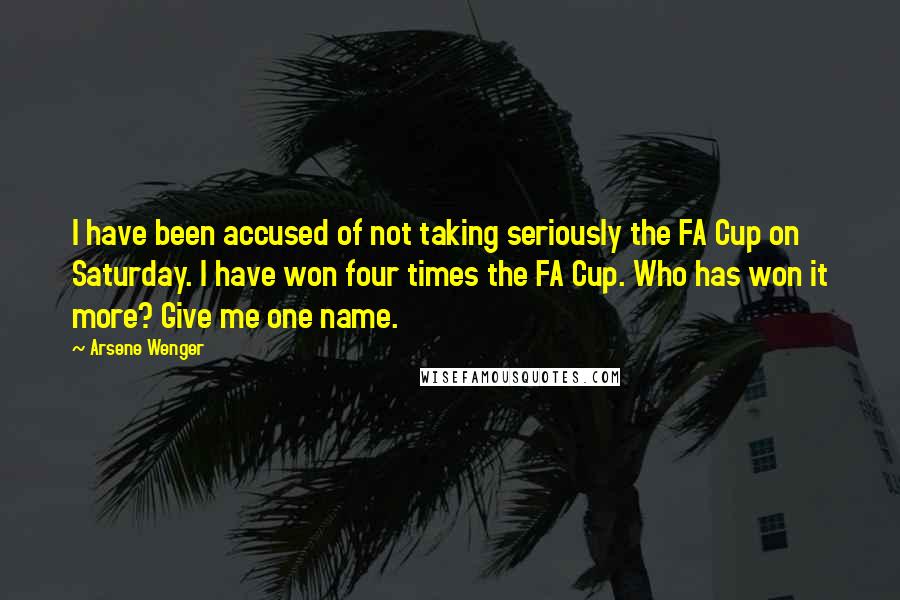 Arsene Wenger quotes: I have been accused of not taking seriously the FA Cup on Saturday. I have won four times the FA Cup. Who has won it more? Give me one name.