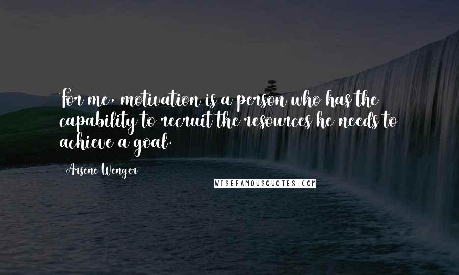 Arsene Wenger quotes: For me, motivation is a person who has the capability to recruit the resources he needs to achieve a goal.
