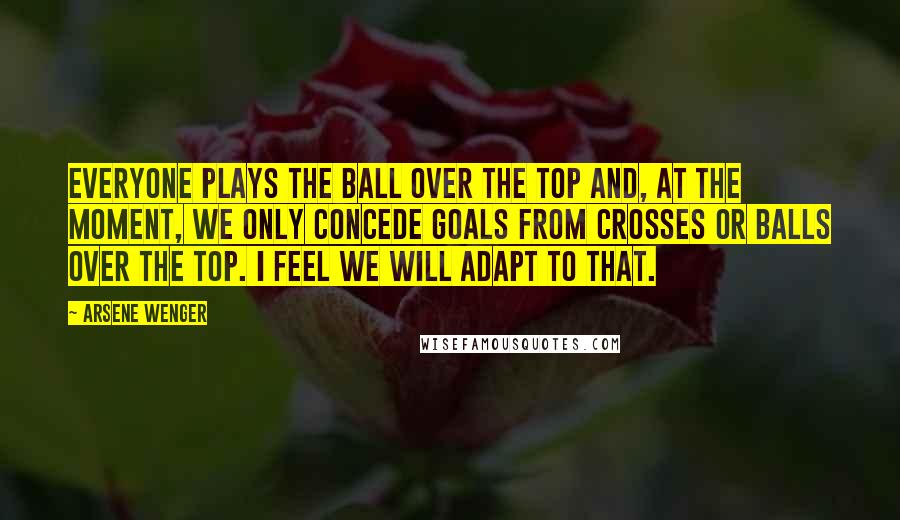 Arsene Wenger quotes: Everyone plays the ball over the top and, at the moment, we only concede goals from crosses or balls over the top. I feel we will adapt to that.