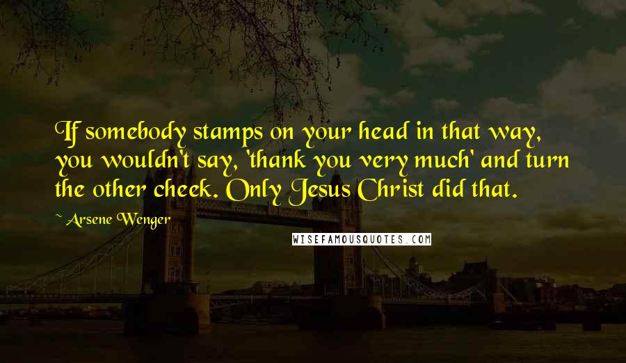 Arsene Wenger quotes: If somebody stamps on your head in that way, you wouldn't say, 'thank you very much' and turn the other cheek. Only Jesus Christ did that.