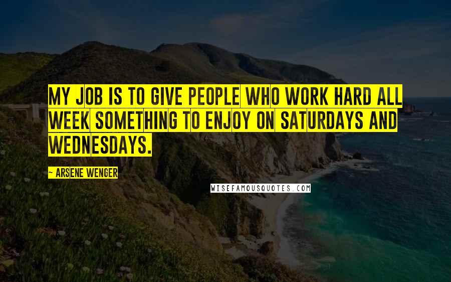 Arsene Wenger quotes: My job is to give people who work hard all week something to enjoy on Saturdays and Wednesdays.