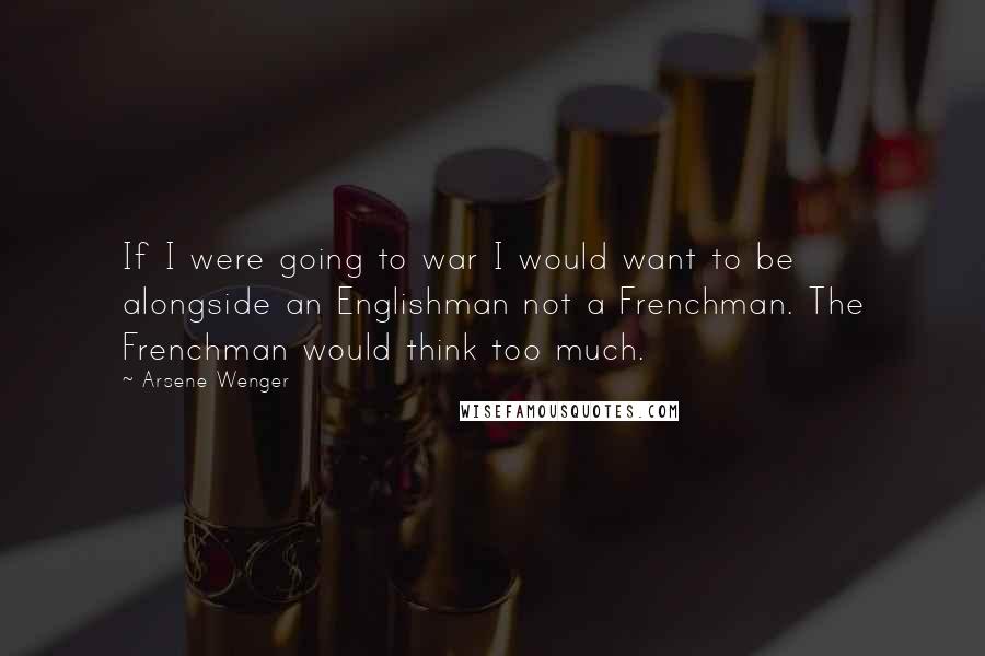 Arsene Wenger quotes: If I were going to war I would want to be alongside an Englishman not a Frenchman. The Frenchman would think too much.