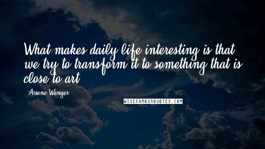 Arsene Wenger quotes: What makes daily life interesting is that we try to transform it to something that is close to art.