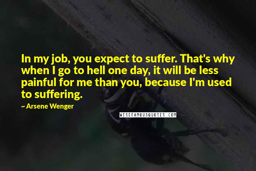 Arsene Wenger quotes: In my job, you expect to suffer. That's why when I go to hell one day, it will be less painful for me than you, because I'm used to suffering.