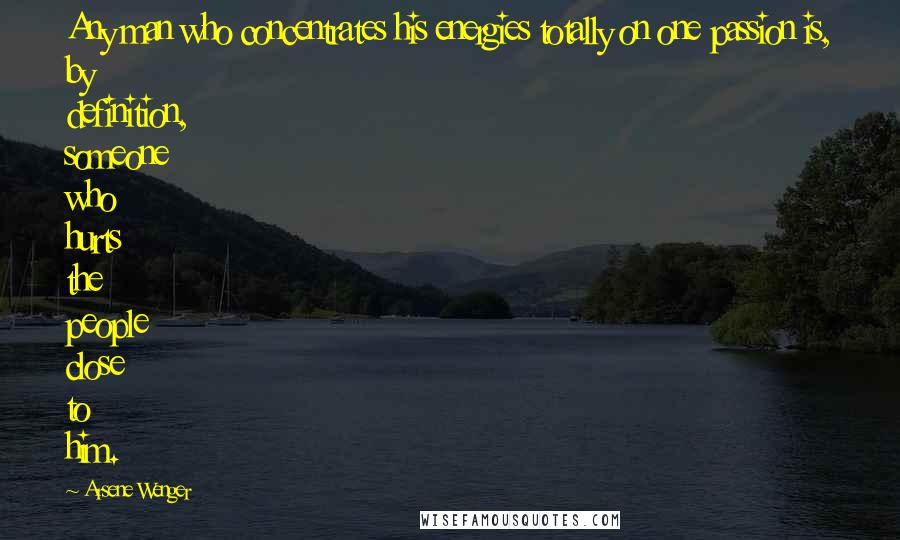 Arsene Wenger quotes: Any man who concentrates his energies totally on one passion is, by definition, someone who hurts the people close to him.